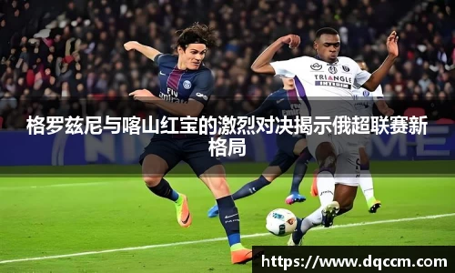 格罗兹尼与喀山红宝的激烈对决揭示俄超联赛新格局